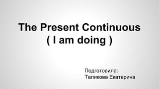 The Present Continuous 
( I am doing ) 
Подготовила: 
Таликова Екатерина 
 
