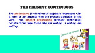 THE PRESENT CONTINUOUS
The progressive (or continuous) aspect is expressed with
a form of be together with the present participle of the
verb. Thus present progressive (present continuous)
constructions take forms like am writing, is writing, are
writing,
 