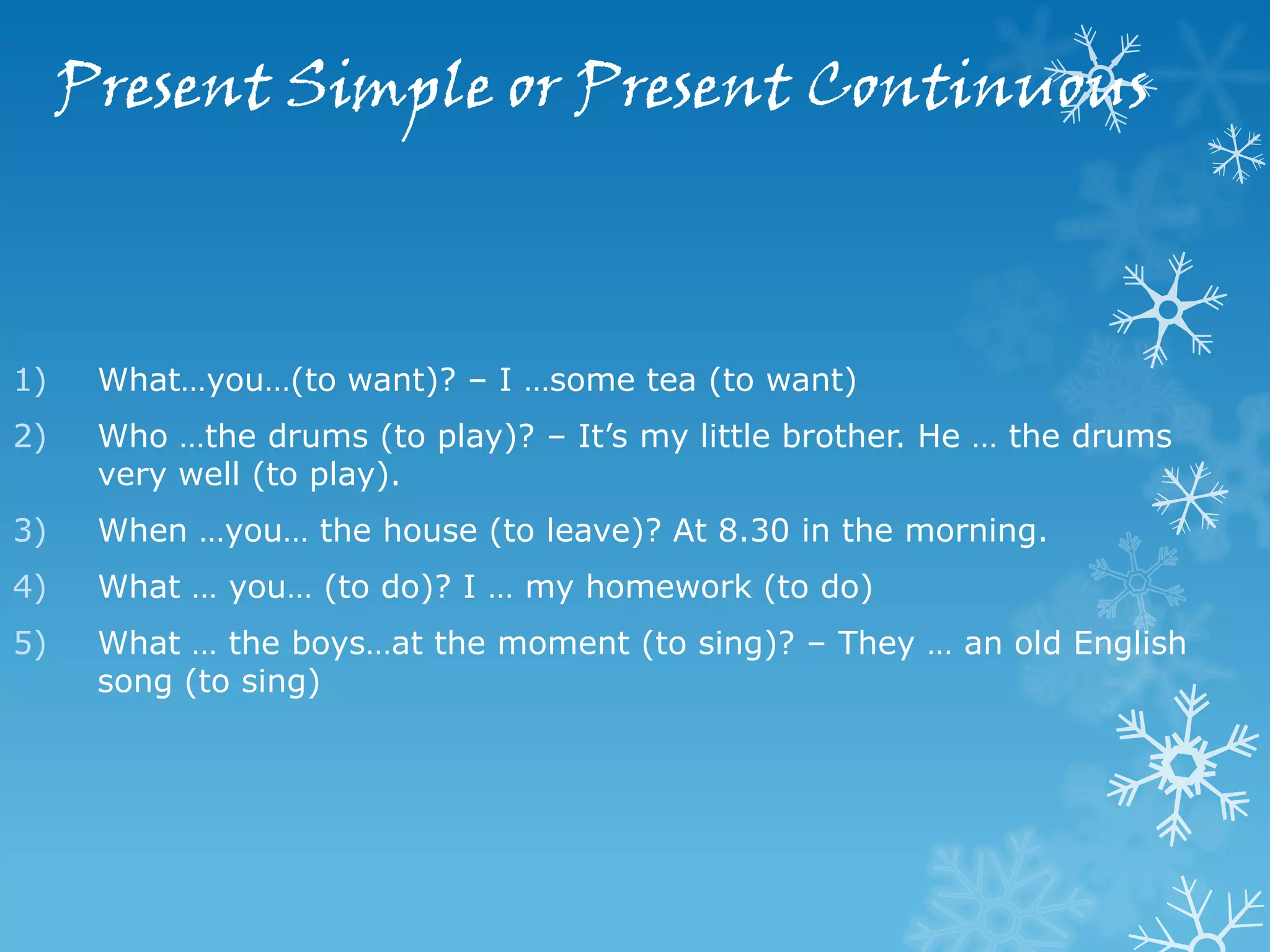 Present Simple or Present Continuous



1)    What…you…(to want)? – I …some tea (to want)
2)    Who …the drums (to play)? – It’s my little brother. He … the drums
      very well (to play).
3)    When …you… the house (to leave)? At 8.30 in the morning.
4)    What … you… (to do)? I … my homework (to do)
5)    What … the boys…at the moment (to sing)? – They … an old English
      song (to sing)
 
