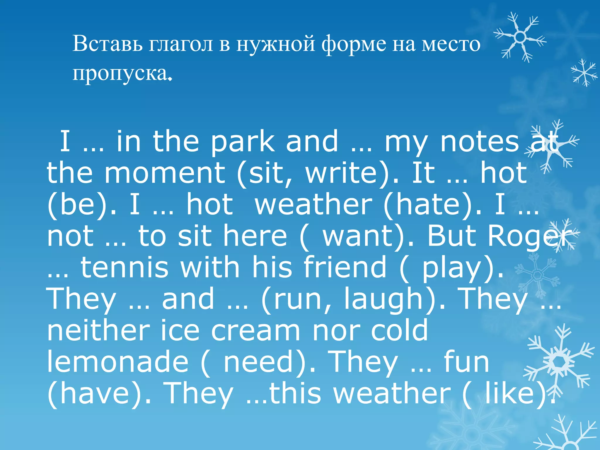 Вставь глагол в нужной форме на место
 пропуска.

 I … in the park and … my notes at
the moment (sit, write). It … hot
(be). I … hot weather (hate). I …
not … to sit here ( want). But Roger
… tennis with his friend ( play).
They … and … (run, laugh). They …
neither ice cream nor cold
lemonade ( need). They … fun
(have). They …this weather ( like).
 