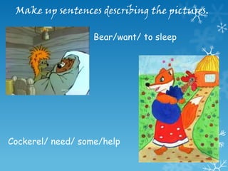 Make up sentences describing the pictures.

                   Bear/want/ to sleep




Cockerel/ need/ some/help
 