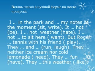 Вставь глагол в нужной форме на место
 пропуска.

 I … in the park and … my notes at
the moment (sit, write). It … hot
(be). I … hot weather (hate). I …
not … to sit here ( want). But Roger
… tennis with his friend ( play).
They … and … (run, laugh). They …
neither ice cream nor cold
lemonade ( need). They … fun
(have). They …this weather ( like).
 