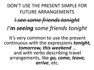 DON’T USE THE PRESENT SIMPLE FOR
FUTURE ARRANGEMENTS
I see some friends tonight
I’m seeing some friends tonight
It’s very common to use the present
continuous with the expressions tonight,
tomorrow, this weekend …
and with verbs describing travel
arrangements, like go, come, leave,
arrive, etc.
 