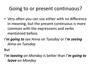 Going to or present continuous?
• Very often you can use either with no difference
in meaning, but the present continuous is more
common with the expressions and verbs
mentioned before.
I’m going to see Anna on Tuesday or I’m seeing
Anna on Tuesday
But
I’m leaving on Monday is better than I’m going to
leave on Monday
 