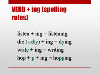 VERB + ing (spelling
rules)
listen + ing = listening
die (-iey) + ing = dying
write + ing = writing
hop + p + ing = hopping

 