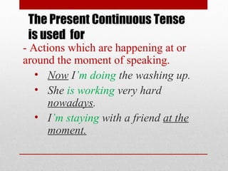 The Present Continuous Tense
is used for

- Actions which are happening at or
around the moment of speaking.
• Now I’m doing the washing up.
• She is working very hard
nowadays.
• I’m staying with a friend at the
moment.

 