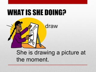 WHAT IS SHE DOING?
draw

She is drawing a picture at
the moment.

 