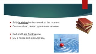  Sally is doing her homework at the moment.
 Салли сейчас делает домашнее задание.
 Dad and I are fishing now.
 Мы с п...