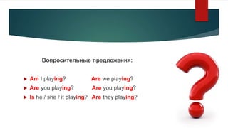 Вопросительные предложения:
 Am I playing? Are we playing?
 Are you playing? Are you playing?
 Is he / she / it playing...