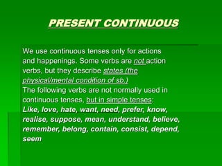 PRESENT CONTINUOUS
We use continuous tenses only for actions
and happenings. Some verbs are not action
verbs, but they describe states (the
physical/mental condition of sb.)
The following verbs are not normally used in
continuous tenses, but in simple tenses:
Like, love, hate, want, need, prefer, know,
realise, suppose, mean, understand, believe,
remember, belong, contain, consist, depend,
seem
 