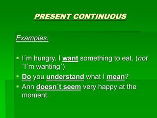 PRESENT CONTINUOUS
Examples:
 I´m hungry. I want something to eat. (not
´I´m wanting´)
 Do you understand what I mean?
 Ann doesn´t seem very happy at the
moment.
 