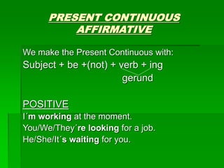 PRESENT CONTINUOUS
AFFIRMATIVE
We make the Present Continuous with:
Subject + be +(not) + verb + ing
gerund
POSITIVE
I´m working at the moment.
You/We/They´re looking for a job.
He/She/It´s waiting for you.
 