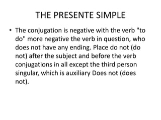 THE PRESENTE SIMPLE
• The conjugation is negative with the verb "to
  do" more negative the verb in question, who
  does not have any ending. Place do not (do
  not) after the subject and before the verb
  conjugations in all except the third person
  singular, which is auxiliary Does not (does
  not).
 