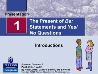 The Present of Be:
1             Statements and Yes/
              No Questions

                     Introductions



    Focus on Grammar 2
    Part I, Units 1 and 2
    By Ruth Luman, Gabriele Steiner, and BJ Wells
    Copyright © 2006. Pearson Education, Inc. All rights reserved.
 