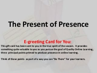 The Present of Presence
E-greeting Card for You:
This gift card has been sent to you in the true spirit of the season. It provides
something quite valuable to you as you pursue the goal of Quality Online Learning,
three principal points primed to produce presence in online learning.
Think of these points as part of a way you can “Be There” for your learners.

 