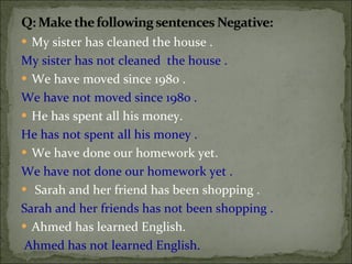 My sister has cleaned the house .  My sister has not cleaned  the house . We have moved since 1980 .  We have not moved since 1980 . He has spent all his money.  He has not spent all his money . We have done our homework yet.   We have not done our homework yet .  Sarah and her friend has been shopping .  Sarah and her friends has not been shopping .  Ahmed has learned English. Ahmed has not learned English.  