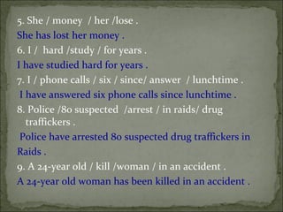 5. She / money  / her /lose .  She has lost her money .  6. I /  hard /study / for years .  I have studied hard for years .  7. I / phone calls / six / since/ answer  / lunchtime .  I have answered six phone calls since lunchtime .  8. Police /80 suspected  /arrest / in raids/ drug traffickers .  Police have arrested 80 suspected drug traffickers in  Raids .  9. A 24-year old / kill /woman / in an accident .  A 24-year old woman has been killed in an accident . 