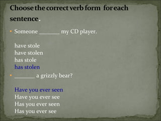 Someone _______ my CD player. have stole have stolen has stole has stolen  _______ a grizzly bear? Have you ever seen Have you ever see Has you ever seen Has you ever see 