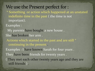 *   Something  or action which happened at an unstated  indefinite time in the past  ( the time is not important).  Examples :  My parents  have bought  a new house .  She  has broken  her arm .  Actions which started in the past and are still  *  continuing in the present  .  Examples : I  have known  Sarah for four years .  They  have been  friends for twenty years .  (  They met each other twenty years ago and they are still friends  )  . 