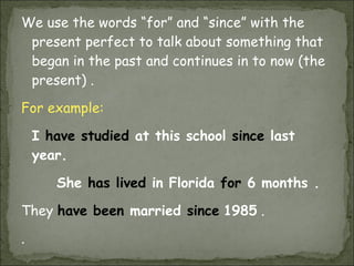 We use the words “for” and “since” with the present perfect to talk about something that began in the past and continues in to now (the present) .  For example: I  have studied  at this school  since  last year. She  has lived  in Florida  for  6 months .  They  have been  married  since   1985  .  . 