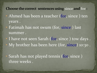 Ahmed has been a teacher ( for , since ) ten years .  Fatimah has not swum (for,  since  ) last summer .  I have not seen Sarah ( for , since ) tow days .  My brother has been here (for,  since ) 10:30 .  Sarah has not played tennis ( for , since ) three weeks .  