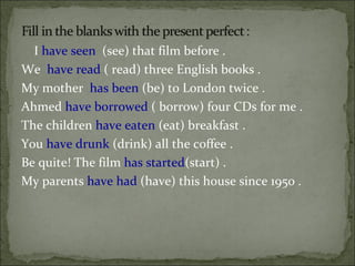 I  have seen  (see) that film before .  We  have read  ( read) three English books .  My mother  has been  (be) to London twice .  Ahmed  have borrowed  ( borrow) four CDs for me .  The children  have eaten  (eat) breakfast .  You  have drunk  (drink) all the coffee .  Be quite! The film  has started (start) .  My parents  have had  (have) this house since 1950 .  
