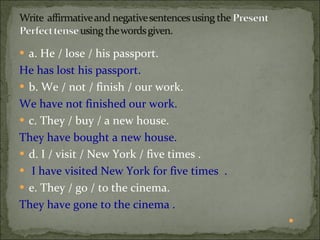 a. He / lose / his passport.  He has lost his passport. b. We / not / finish / our work.  We have not finished our work.  c. They / buy / a new house.  They have bought a new house. d. I / visit / New York / five times .  I have visited New York for five times  .  e. They / go / to the cinema.   They have gone to the cinema .    