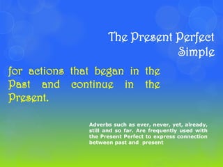 The Present Perfect
                                 Simple
for actions that began in the
Past and continue in the
Present.

               Adverbs such as ever, never, yet, already,
               still and so far. Are frequently used with
               the Present Perfect to express connection
               between past and present
 