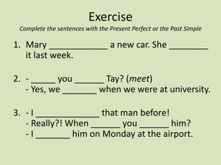 Exercise
 Complete the sentences with the Present Perfect or the Past Simple

1. Mary ____________ a new car. She ________
   it last week.

2. - _____ you ______ Tay? (meet)
   - Yes, we _______ when we were at university.

3. - I _____________ that man before!
   - Really?! When ______ you ______ him?
   - I _______ him on Monday at the airport.
 