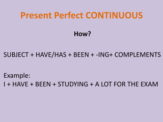 Present Perfect CONTINUOUS
                     How?

SUBJECT + HAVE/HAS + BEEN + -ING+ COMPLEMENTS

Example:
I + HAVE + BEEN + STUDYING + A LOT FOR THE EXAM
 