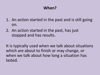 When?

1. An action started in the past and is still going
   on.
2. An action started in the past, has just
   stopped and has results.

It is typically used when we talk about situations
which are about to finish or may change, or
when we talk about how long a situation has
lasted.
 