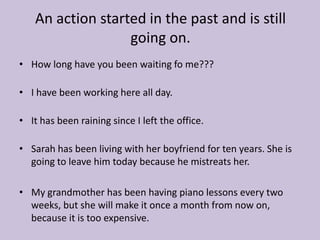 An action started in the past and is still
                  going on.
• How long have you been waiting fo me???

• I have been working here all day.

• It has been raining since I left the office.

• Sarah has been living with her boyfriend for ten years. She is
  going to leave him today because he mistreats her.

• My grandmother has been having piano lessons every two
  weeks, but she will make it once a month from now on,
  because it is too expensive.
 