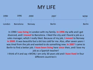 MY LIFE
1990        1996        2000                  2007                           NOW


London   Barcelona    Norway                 Berlin                           Berlin


    In 1990 I was living in London with my family. In 1996 my wife and I got
   divorced, and I moved to Barcelona. I liked the city and I found a job as a
  sales manager, which I really liked. Because of my job, I moved to Norway
  in 2000. It was beautiful but a bit too cold for me. Also, after seven years I
  was tired from the job and wanted to do something new. In 2007 I came to
  Berlin to find a better job. I have been living here since then, and I love my
                             job as a Spanish teacher!
   I think of it and say «WOW, I am only 30 years old and I have lived in four
                                different countries!»
 