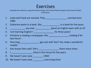 Exercises
     Complete the sentences using the Present Simple, the Present Perfect Simple or the Present Perfect
                                               Continuous.


1.  Linda and Frank are married. They _________________ married since
    1989.
2. Catherine works in a bank. She ______________ in a bank for five years.
3. ____________ you ever ____________ (pass) an English exam with an A?
4. I am learning English! I ________________ for three years!
5. Christina is reading a newspaper. She ________________ reading it for
    two hours!
6. How long _______________ (go out) with Tom? You make a wonderful
    couple!
7. Ann knows Paris well. She’s ________________ there many times.
8. I _________________ (live) in this house for five years.
9. We haven’t seen Jane ________ 1992!
10. We haven’t seen Jane ________ a very long time!
 