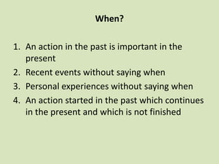 When?

1. An action in the past is important in the
   present
2. Recent events without saying when
3. Personal experiences without saying when
4. An action started in the past which continues
   in the present and which is not finished
 