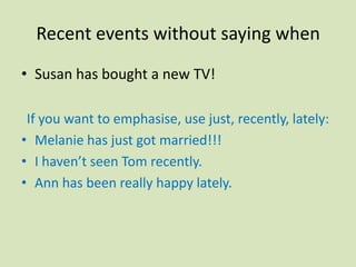 Recent events without saying when
• Susan has bought a new TV!

 If you want to emphasise, use just, recently, lately:
• Melanie has just got married!!!
• I haven’t seen Tom recently.
• Ann has been really happy lately.
 