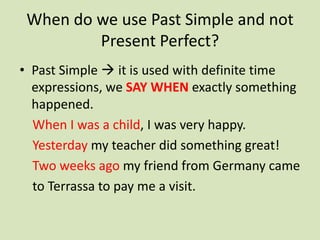 When do we use Past Simple and not
         Present Perfect?
• Past Simple  it is used with definite time
  expressions, we SAY WHEN exactly something
  happened.
  When I was a child, I was very happy.
  Yesterday my teacher did something great!
  Two weeks ago my friend from Germany came
  to Terrassa to pay me a visit.
 