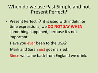 When do we use Past Simple and not
         Present Perfect?
• Present Perfect  it is used with indefinite
  time expressions, we DO NOT SAY WHEN
  something happened, because it’s not
  important.
  Have you ever been to the USA?
  Mark and Sarah just got married!
  Since we came back from England we drink.
 