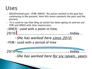  D)Unfinished past- (FOR-SINCE) *An action started in the past but
continuing in the present. Here this tense connects the past and the
present.
 *It is used to say how long an action has been going on and we use
FOR and SINCE with time expressions.
-SINCE- used with a point in time.
2010 today…
-She has worked here since 2010.
-FOR- used with a period of time
2010 today……
-She has worked here for six/seven.. years.
 