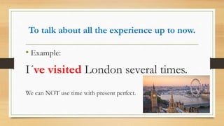 To talk about all the experience up to now.
• Example:
I´ve visited London several times.
We can NOT use time with present perfect.
 