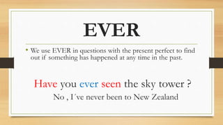 EVER
• We use EVER in questions with the present perfect to find
out if something has happened at any time in the past.
Have you ever seen the sky tower ?
No , I´ve never been to New Zealand
 