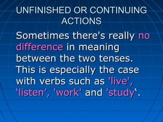 UNFINISHED OR CONTINUING
        ACTIONS
Sometimes there's really no
difference in meaning
between the two tenses.
This is especially the case
with verbs such as 'live',
‘listen’, 'work' and 'study‘.
 