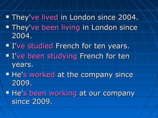    They've lived in London since 2004.
   They've been living in London since
    2004.
   I've studied French for ten years.
   I've been studying French for ten
    years.
   He's worked at the company since
    2009.
   He's been working at our company
    since 2009.
 