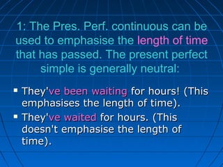1: The Pres. Perf. continuous can be
used to emphasise the length of time
that has passed. The present perfect
     simple is generally neutral:
   They've been waiting for hours! (This
    emphasises the length of time).
   They've waited for hours. (This
    doesn't emphasise the length of
    time).
 