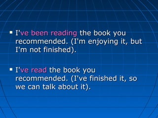    I've been reading the book you
    recommended. (I'm enjoying it, but
    I'm not finished).

   I've read the book you
    recommended. (I've finished it, so
    we can talk about it).
 