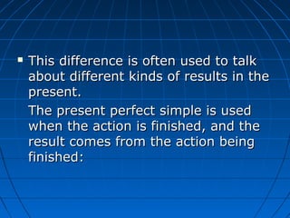    This difference is often used to talk
    about different kinds of results in the
    present.
    The present perfect simple is used
    when the action is finished, and the
    result comes from the action being
    finished:
 