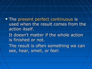    The present perfect continuous is
    used when the result comes from the
    action itself.
    It doesn't matter if the whole action
    is finished or not.
    The result is often something we can
    see, hear, smell, or feel:
 