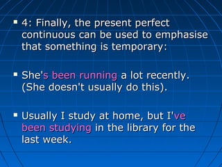    4: Finally, the present perfect
    continuous can be used to emphasise
    that something is temporary:

   She's been running a lot recently.
    (She doesn't usually do this).

   Usually I study at home, but I've
    been studying in the library for the
    last week.
 
