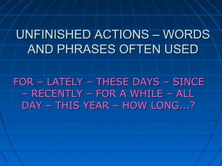 UNFINISHED ACTIONS – WORDS
 AND PHRASES OFTEN USED

FOR – LATELY – THESE DAYS – SINCE
 – RECENTLY – FOR A WHILE – ALL
 DAY – THIS YEAR – HOW LONG...?
 