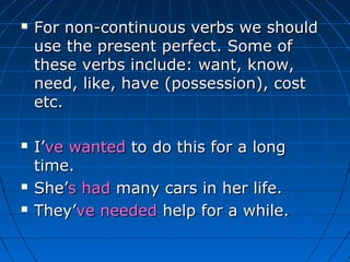    For non-continuous verbs we should
    use the present perfect. Some of
    these verbs include: want, know,
    need, like, have (possession), cost
    etc.

   I’ve wanted to do this for a long
    time.
   She’s had many cars in her life.
   They’ve needed help for a while.
 